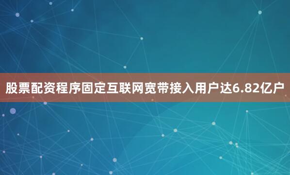 股票配资程序固定互联网宽带接入用户达6.82亿户