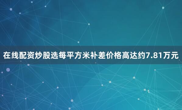 在线配资炒股选每平方米补差价格高达约7.81万元