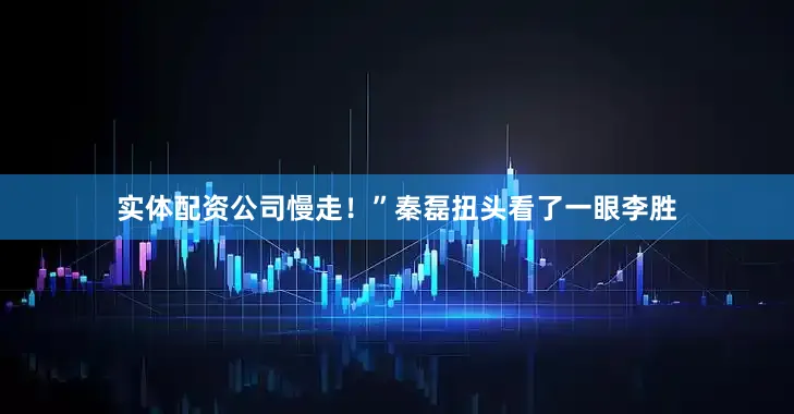 实体配资公司慢走！”秦磊扭头看了一眼李胜