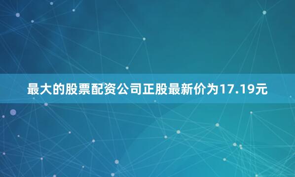 最大的股票配资公司正股最新价为17.19元