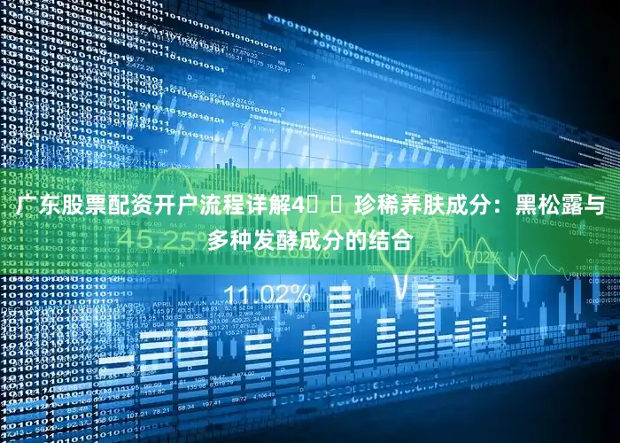 广东股票配资开户流程详解4️⃣珍稀养肤成分：黑松露与多种发酵成分的结合