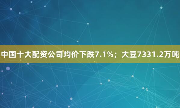 中国十大配资公司均价下跌7.1%；大豆7331.2万吨