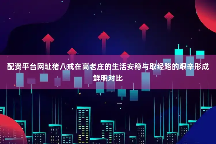 配资平台网址猪八戒在高老庄的生活安稳与取经路的艰辛形成鲜明对比