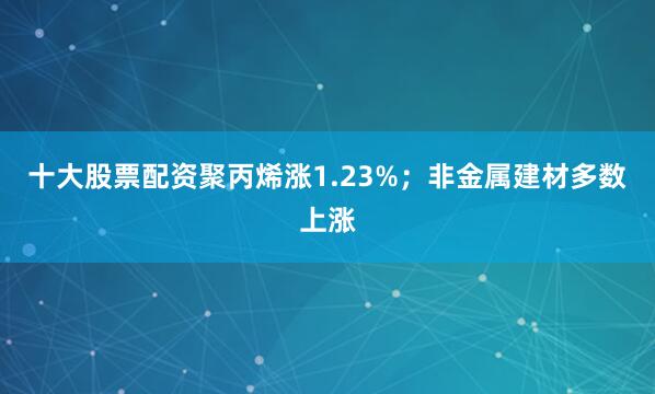 十大股票配资聚丙烯涨1.23%；非金属建材多数上涨