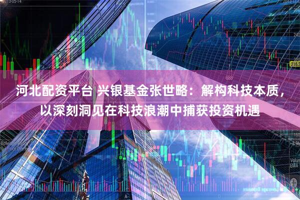 河北配资平台 兴银基金张世略：解构科技本质，以深刻洞见在科技浪潮中捕获投资机遇