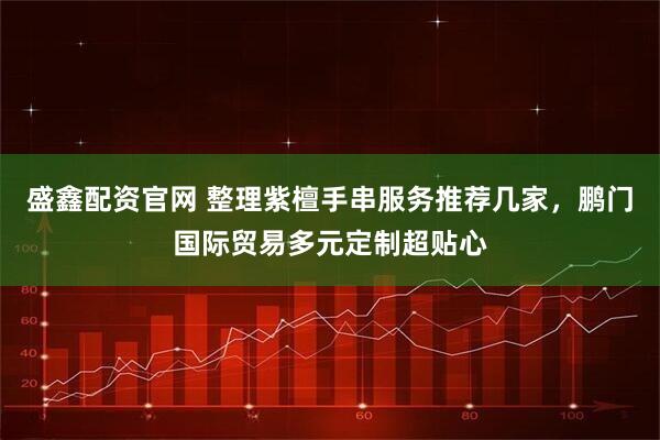 盛鑫配资官网 整理紫檀手串服务推荐几家，鹏门国际贸易多元定制超贴心