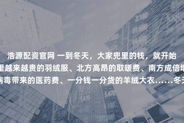 浩源配资官网 一到冬天，大家兜里的钱，就开始源源不断地流出。橱窗里越来越贵的羽绒服、北方高昂的取暖费、南方成倍增加的电费，因为流感病毒带来的医药费、一分钱一分货的羊绒大衣……冬天的每一份温暖都是需要花钱的。冬天是一个昂贵的季节韩剧《小小姐们》中，女主角曾有过一段经典台词：“冬装很容易看出一个人贫穷与否，夏天勉强还能穿得跟别人差不多。” 面对昂贵的冬装，有网友自嘲“原来冬天噼里啪啦的是我的贫穷在响啊