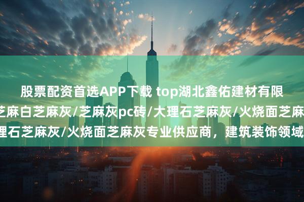 股票配资首选APP下载 top湖北鑫佑建材有限公司：荔枝面芝麻灰/芝麻白芝麻灰/芝麻灰pc砖/大理石芝麻灰/火烧面芝麻灰专业供应商，建筑装饰领域优选