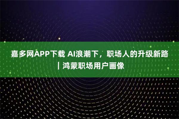 嘉多网APP下载 AI浪潮下，职场人的升级新路｜鸿蒙职场用户画像