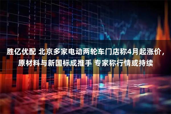 胜亿优配 北京多家电动两轮车门店称4月起涨价，原材料与新国标成推手 专家称行情或持续