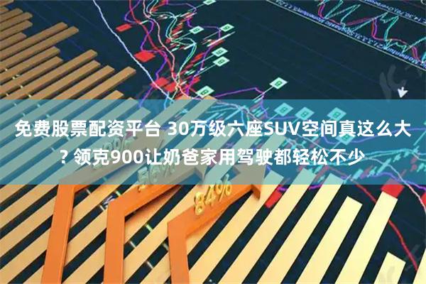 免费股票配资平台 30万级六座SUV空间真这么大? 领克900让奶爸家用驾驶都轻松不少