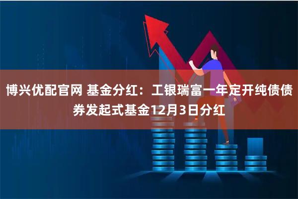 博兴优配官网 基金分红：工银瑞富一年定开纯债债券发起式基金12月3日分红