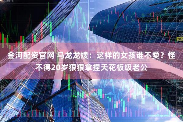 金河配资官网 马龙龙嫂：这样的女孩谁不愛？怪不得20岁狠狠拿捏天花板级老公