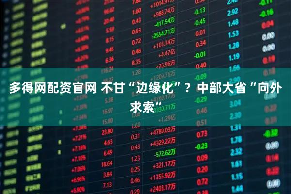 多得网配资官网 不甘“边缘化”？中部大省“向外求索”