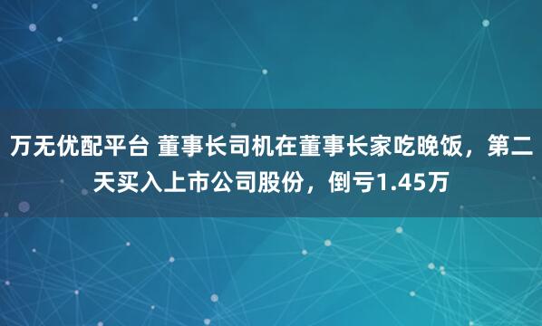 万无优配平台 董事长司机在董事长家吃晚饭，第二天买入上市公司股份，倒亏1.45万