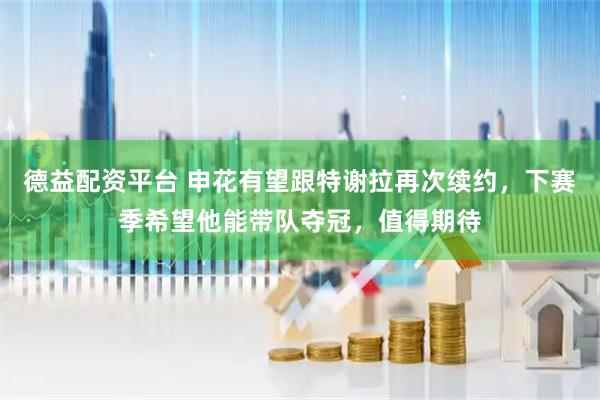 德益配资平台 申花有望跟特谢拉再次续约，下赛季希望他能带队夺冠，值得期待