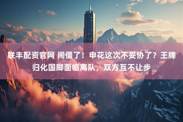 联丰配资官网 闹僵了！申花这次不妥协了？王牌归化国脚面临离队，双方互不让步