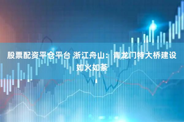 股票配资平仓平台 浙江舟山：青龙门特大桥建设如火如荼