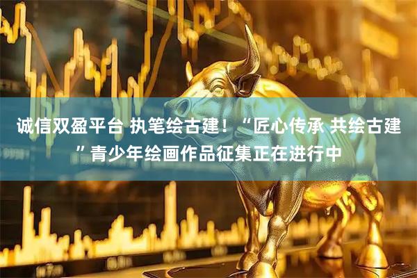 诚信双盈平台 执笔绘古建！“匠心传承 共绘古建”青少年绘画作品征集正在进行中