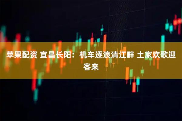 苹果配资 宜昌长阳：机车逐浪清江畔 土家欢歌迎客来