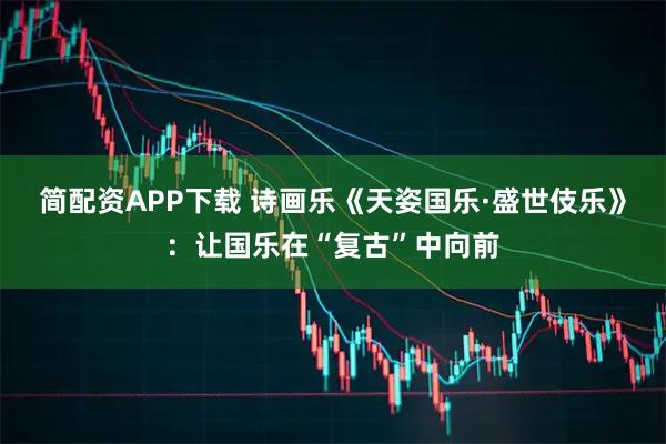 简配资APP下载 诗画乐《天姿国乐·盛世伎乐》：让国乐在“复古”中向前