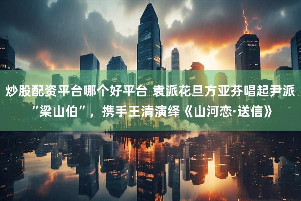 炒股配资平台哪个好平台 袁派花旦方亚芬唱起尹派“梁山伯”，携手王清演绎《山河恋·送信》
