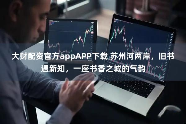 大财配资官方appAPP下载 苏州河两岸，旧书遇新知，一座书香之城的气韵