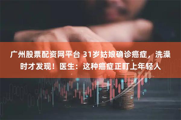 广州股票配资网平台 31岁姑娘确诊癌症，洗澡时才发现！医生：这种癌症正盯上年轻人