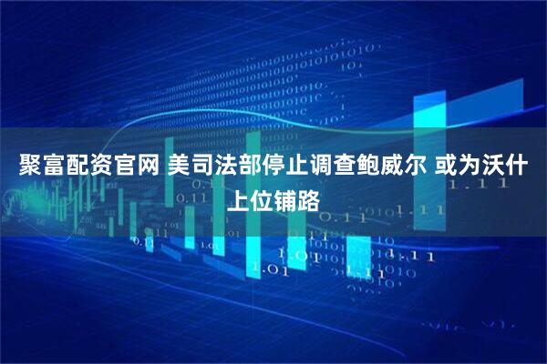 聚富配资官网 美司法部停止调查鲍威尔 或为沃什上位铺路