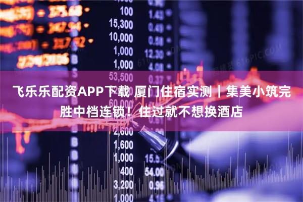 飞乐乐配资APP下载 厦门住宿实测｜集美小筑完胜中档连锁！住过就不想换酒店