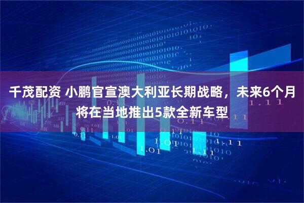 千茂配资 小鹏官宣澳大利亚长期战略，未来6个月将在当地推出5款全新车型