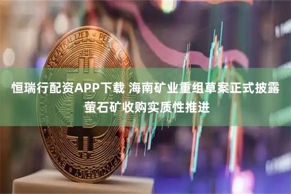 恒瑞行配资APP下载 海南矿业重组草案正式披露 萤石矿收购实质性推进