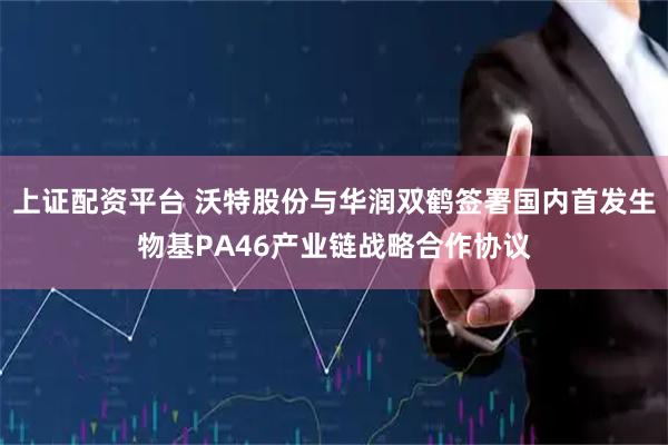 上证配资平台 沃特股份与华润双鹤签署国内首发生物基PA46产业链战略合作协议