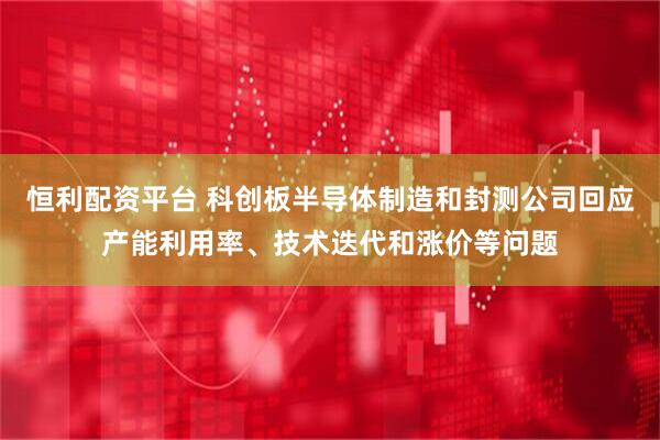 恒利配资平台 科创板半导体制造和封测公司回应产能利用率、技术迭代和涨价等问题