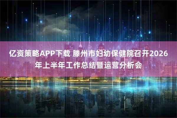 亿资策略APP下载 滕州市妇幼保健院召开2026年上半年工作总结暨运营分析会