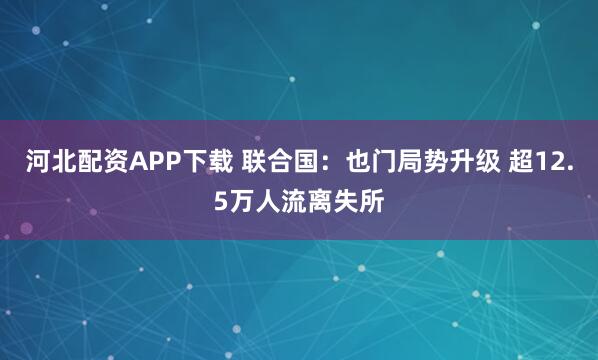 河北配资APP下载 联合国：也门局势升级 超12.5万人流离失所