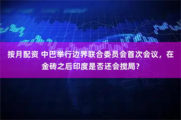 按月配资 中巴举行边界联合委员会首次会议，在金砖之后印度是否还会搅局？